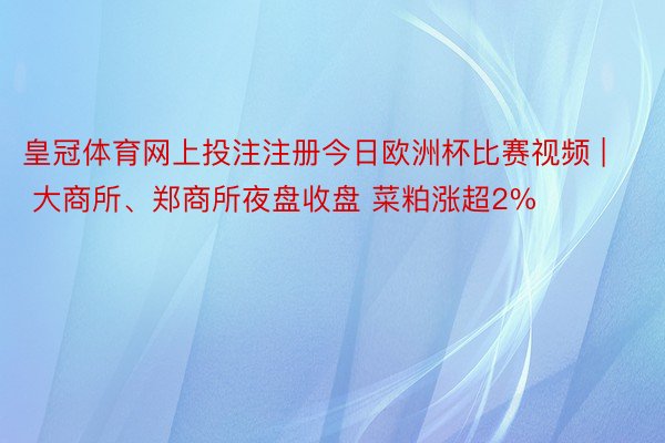 皇冠体育网上投注注册今日欧洲杯比赛视频 | 大商所、郑商所夜盘收盘 菜粕涨超2%