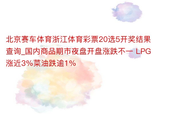 北京赛车体育浙江体育彩票20选5开奖结果查询_国内商品期市夜盘开盘涨跌不一 LPG涨近3%菜油跌逾1%