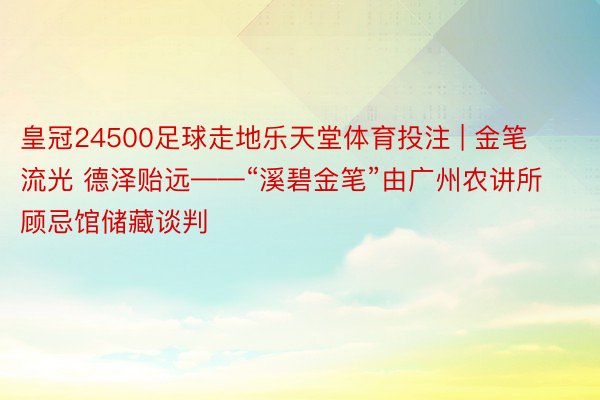 皇冠24500足球走地乐天堂体育投注 | 金笔流光 德泽贻远——“溪碧金笔”由广州农讲所顾忌馆储藏谈