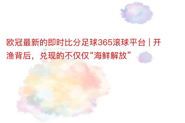 欧冠最新的即时比分足球365滚球平台 | 开渔背后，兑现的不仅仅“海鲜解放”