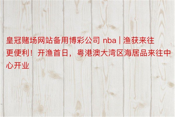 皇冠赌场网站备用博彩公司 nba | 渔获来往更便利！开渔首日，粤港澳大湾区海居品来往中心开业