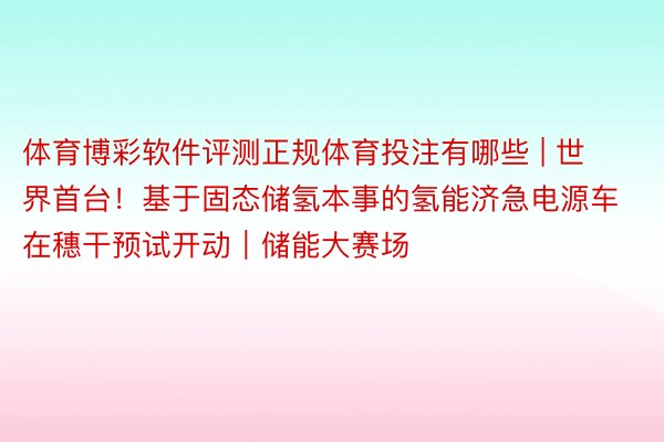 体育博彩软件评测正规体育投注有哪些 | 世界首台！基于固态储氢本事的氢能济急电源车在穗干预试开动｜储