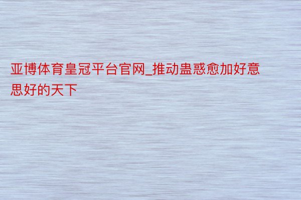 亚博体育皇冠平台官网_推动蛊惑愈加好意思好的天下