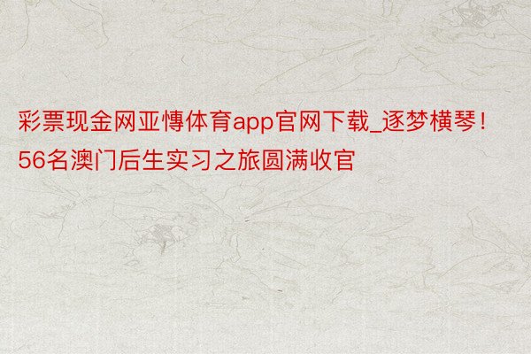 彩票现金网亚慱体育app官网下载_逐梦横琴！56名澳门后生实习之旅圆满收官