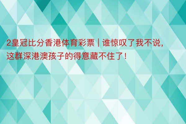 2皇冠比分香港体育彩票 | 谁惊叹了我不说，这群深港澳孩子的得意藏不住了！