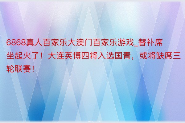 6868真人百家乐大澳门百家乐游戏_替补席坐起火了！大连英博四将入选国青，或将缺席三轮联赛！