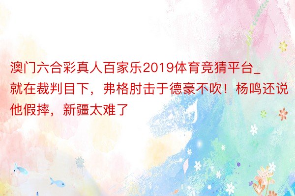 澳门六合彩真人百家乐2019体育竞猜平台_就在裁判目下，弗格肘击于德豪不吹！杨鸣还说他假摔，新疆太难了