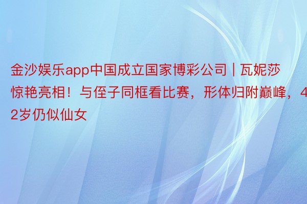 金沙娱乐app中国成立国家博彩公司 | 瓦妮莎惊艳亮相！与侄子同框看比赛，形体归附巅峰，42岁仍似仙女