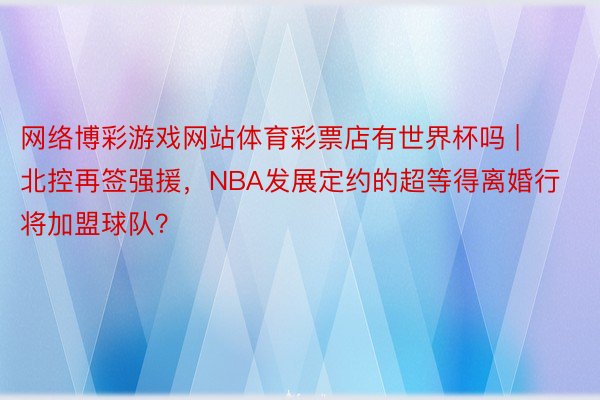 网络博彩游戏网站体育彩票店有世界杯吗 | 北控再签强援，NBA发展定约的超等得离婚行将加盟球队？
