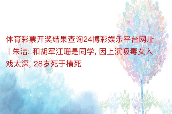 体育彩票开奖结果查询24博彩娱乐平台网址 | 朱洁: 和胡军江珊是同学, 因上演吸毒女入戏太深, 28岁死于横死