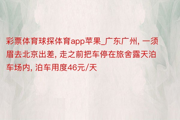 彩票体育球探体育app苹果_广东广州, 一须眉去北京出差, 走之前把车停在旅舍露天泊车场内, 泊车用度46元/天