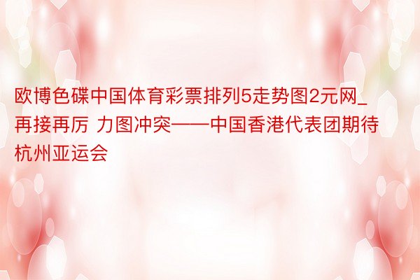 欧博色碟中国体育彩票排列5走势图2元网_再接再厉 力图冲突——中国香港代表团期待杭州亚运会