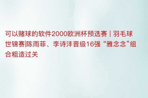 可以赌球的软件2000欧洲杯预选赛 | 羽毛球世锦赛|陈雨菲、李诗沣晋级16强 “雅念念”组合粗造过关