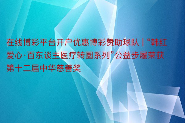 在线博彩平台开户优惠博彩赞助球队 | “韩红爱心·百东谈主医疗转圜系列”公益步履荣获第十二届中华慈善奖