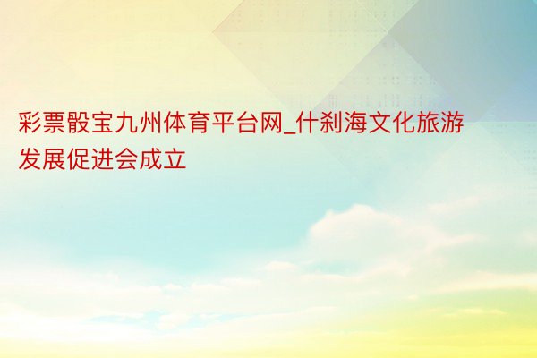彩票骰宝九州体育平台网_什刹海文化旅游发展促进会成立