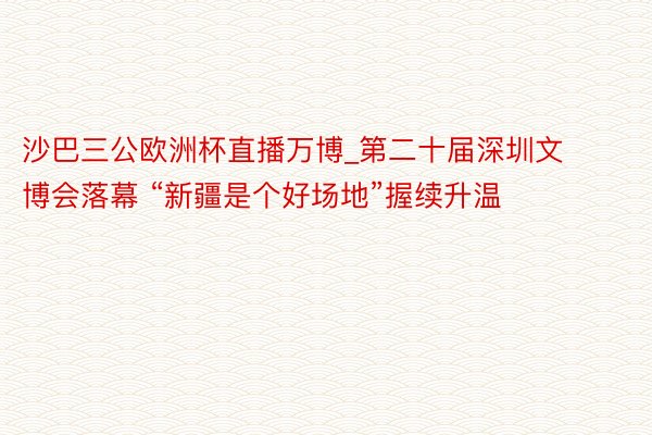 沙巴三公欧洲杯直播万博_第二十届深圳文博会落幕 “新疆是个好场地”握续升温