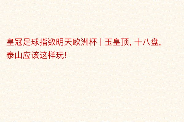 皇冠足球指数明天欧洲杯 | 玉皇顶, 十八盘, 泰山应该这样玩!