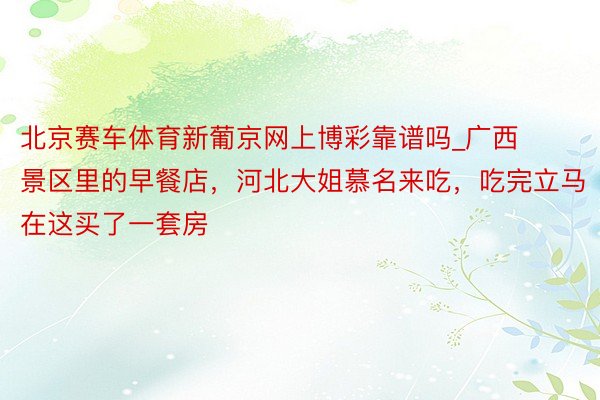 北京赛车体育新葡京网上博彩靠谱吗_广西景区里的早餐店，河北大姐慕名来吃，吃完立马在这买了一套房