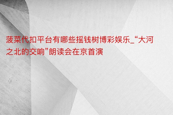 菠菜代扣平台有哪些摇钱树博彩娱乐_“大河之北的交响”朗读会在京首演