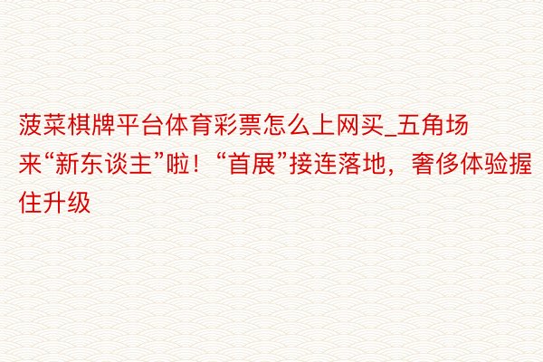菠菜棋牌平台体育彩票怎么上网买_五角场来“新东谈主”啦！“首展”接连落地，奢侈体验握住升级