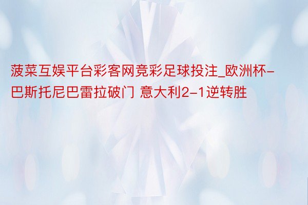 菠菜互娱平台彩客网竞彩足球投注_欧洲杯-巴斯托尼巴雷拉破门 意大利2-1逆转胜