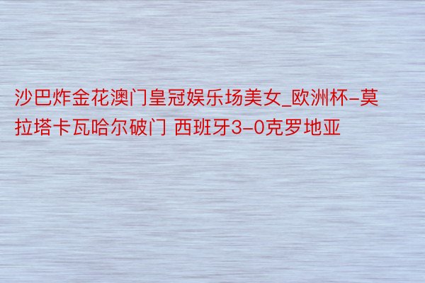 沙巴炸金花澳门皇冠娱乐场美女_欧洲杯-莫拉塔卡瓦哈尔破门 西班牙3-0克罗地亚