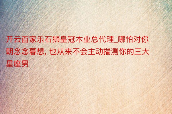 开云百家乐石狮皇冠木业总代理_哪怕对你朝念念暮想, 也从来不会主动揣测你的三大星座男