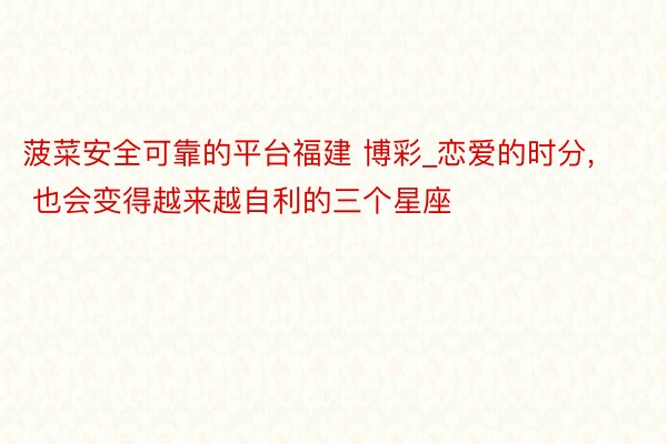 菠菜安全可靠的平台福建 博彩_恋爱的时分, 也会变得越来越自利的三个星座