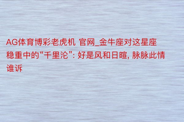 AG体育博彩老虎机 官网_金牛座对这星座稳重中的“千里沦”: 好是风和日暄, 脉脉此情谁诉