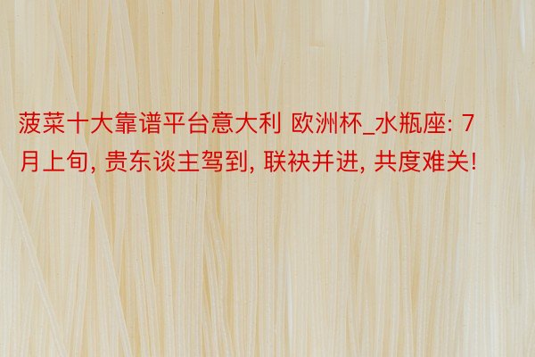 菠菜十大靠谱平台意大利 欧洲杯_水瓶座: 7月上旬, 贵东谈主驾到, 联袂并进, 共度难关!