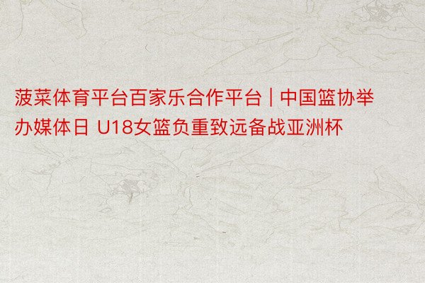 菠菜体育平台百家乐合作平台 | 中国篮协举办媒体日 U18女篮负重致远备战亚洲杯