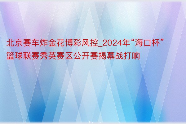 北京赛车炸金花博彩风控_2024年“海口杯”篮球联赛秀英赛区公开赛揭幕战打响