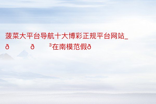 菠菜大平台导航十大博彩正规平台网站_🍃🌳在南模范假👒