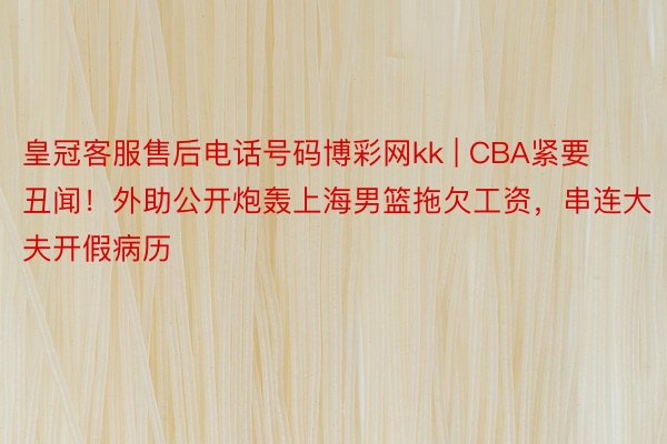 皇冠客服售后电话号码博彩网kk | CBA紧要丑闻！外助公开炮轰上海男篮拖欠工资，串连大夫开假病历