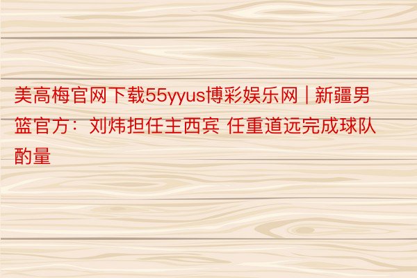 美高梅官网下载55yyus博彩娱乐网 | 新疆男篮官方：刘炜担任主西宾 任重道远完成球队酌量