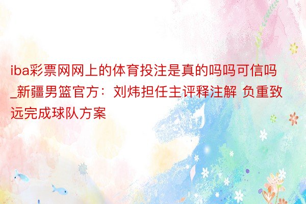 iba彩票网网上的体育投注是真的吗吗可信吗_新疆男篮官方：刘炜担任主评释注解 负重致远完成球队方案