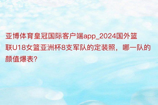 亚博体育皇冠国际客户端app_2024国外篮联U18女篮亚洲杯8支军队的定装照，哪一队的颜值爆表？