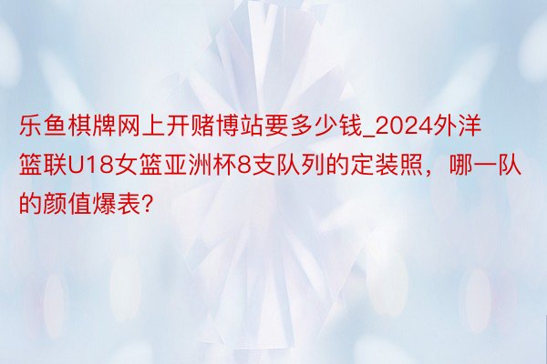 乐鱼棋牌网上开赌博站要多少钱_2024外洋篮联U18女篮亚洲杯8支队列的定装照，哪一队的颜值爆表？