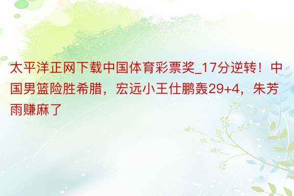 太平洋正网下载中国体育彩票奖_17分逆转！中国男篮险胜希腊，宏远小王仕鹏轰29+4，朱芳雨赚麻了
