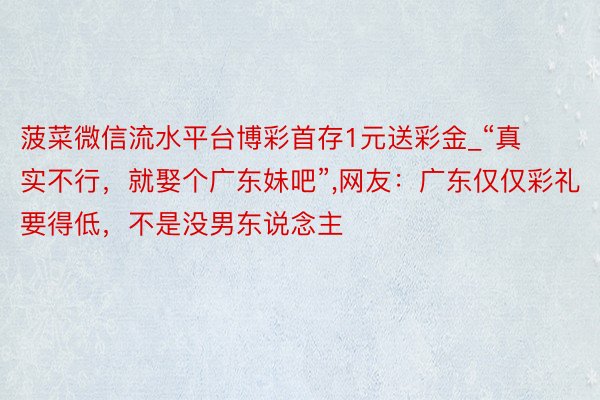 菠菜微信流水平台博彩首存1元送彩金_“真实不行,就娶个广东妹吧”,网友:广东仅仅彩礼要得低,不是没男东说念主