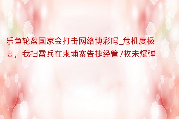 乐鱼轮盘国家会打击网络博彩吗_危机度极高，我扫雷兵在柬埔寨告捷经管7枚未爆弹