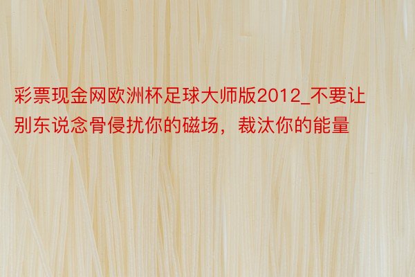 彩票现金网欧洲杯足球大师版2012_不要让别东说念骨侵扰你的磁场，裁汰你的能量