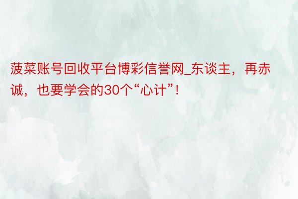 菠菜账号回收平台博彩信誉网_东谈主，再赤诚，也要学会的30个“心计”！