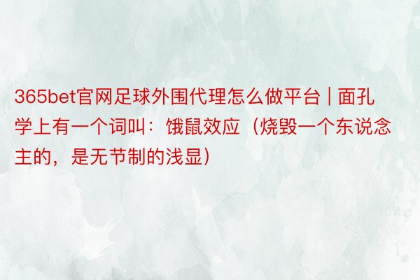 365bet官网足球外围代理怎么做平台 | 面孔学上有一个词叫：饿鼠效应（烧毁一个东说念主的，是无节制的浅显）