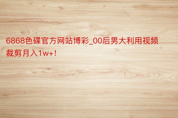 6868色碟官方网站博彩_00后男大利用视频裁剪月入1w+！