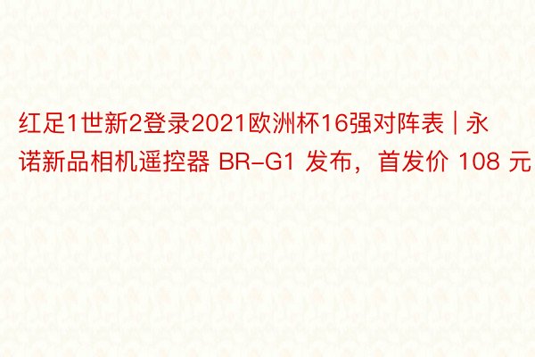 红足1世新2登录2021欧洲杯16强对阵表 | 永诺新品相机遥控器 BR-G1 发布，首发价 108 元