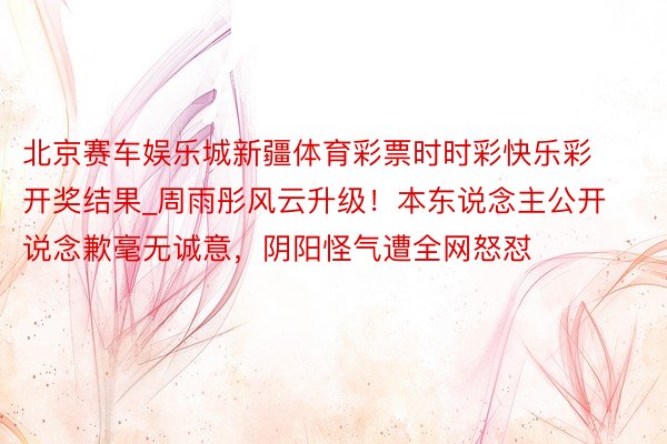 北京赛车娱乐城新疆体育彩票时时彩快乐彩开奖结果_周雨彤风云升级！本东说念主公开说念歉毫无诚意，阴阳怪气遭全网怒怼