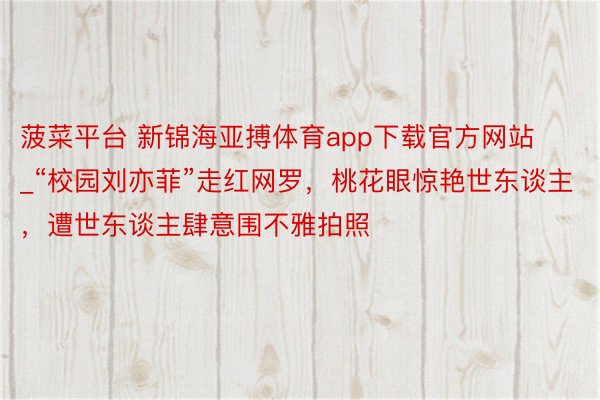 菠菜平台 新锦海亚搏体育app下载官方网站_“校园刘亦菲”走红网罗，桃花眼惊艳世东谈主，遭世东谈主肆意围不雅拍照