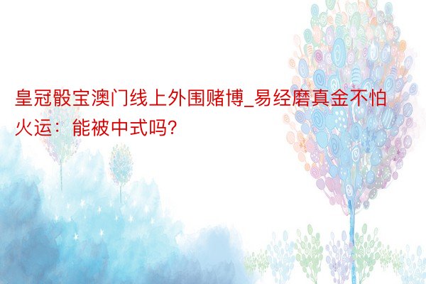 皇冠骰宝澳门线上外围赌博_易经磨真金不怕火运：能被中式吗？