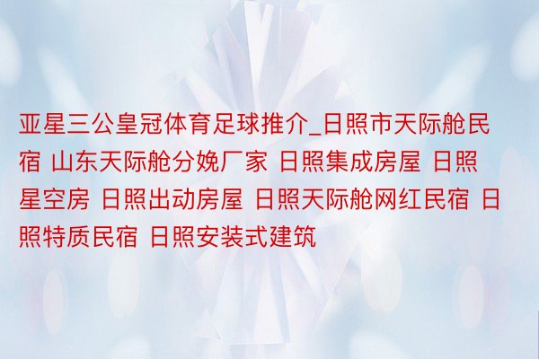 亚星三公皇冠体育足球推介_日照市天际舱民宿 山东天际舱分娩厂家 日照集成房屋 日照星空房 日照出动房屋 日照天际舱网红民宿 日照特质民宿 日照安装式建筑